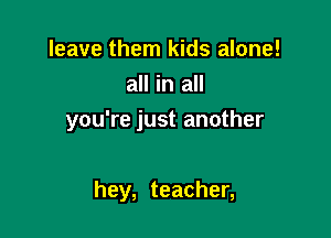 leave them kids alone!
all in all

you're just another

hey, teacher,