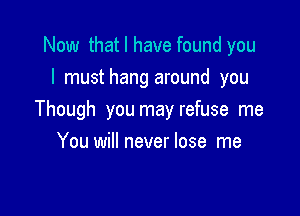 Now that I have found you
I musthang around you

Though you may refuse me

You will never lose me