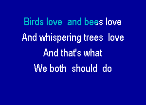 Birds love and bees love

And whispering trees love

And that's what
We both should do