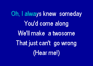 Oh, I always knew someday
You'd come along
We'll make a twosome

Thatjust can't go wrong
(Hear me!)