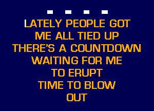 LATELY PEOPLE GOT
ME ALL TIED UP
THERE'S A COUNTDOWN
WAITING FOR ME
TO ERUPT
TIME TO BLOW
OUT