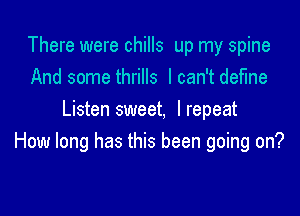 There were chills up my spine
And some thrills I can't define

Listen sweet, Irepeat
How long has this been going on?