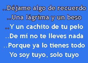 ..D63jame algo de recuerdo
..Una lagrima y un beso
..Y un cachito de tu pelo
..De mi no te lleves nada
..Porque ya lo tienes todo
Yo soy tuyo, solo tuyo