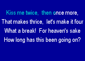 Kiss me twice, then once more,
That makes thrice, Iefs make it four
What a break! For heaven's sake
How long has this been going on?