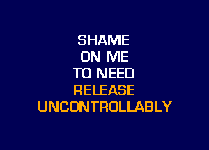 SHAME
ON ME
TO NEED

RELEASE
UNCONTROLLAB LY