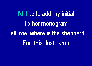 I'd like to add my initial

To her monogram
Tell me where is the shepherd
For this lost lamb