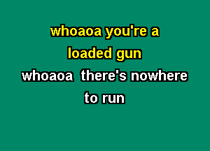 whoaoa you're a

loaded gun

whoaoa there's nowhere
to run
