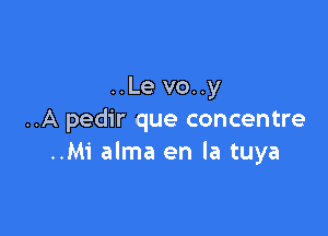 ..Le vo..y

..A pedir que concentre
..Mi alma en la tuya