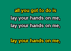 all you got to do is
lay your hands on me,

lay your hands on me,

lay your hands on me,