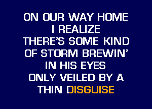 ON OUR WAY HOME
I REALIZE
THERE'S SOME KIND
OF STORM BREWIN'
IN HIS EYES
ONLY VEILED BY A
THIN DISGUISE