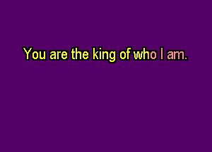 You are the king of who I am.