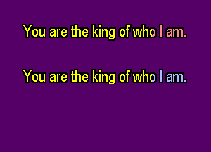 You are the king of who I am.

You are the king of who I am.