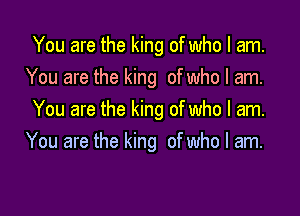 You are the king of who I am.
You are the king of who I am.

You are the king of who I am.
You are the king of who I am.