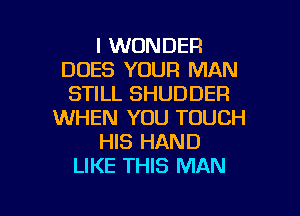 I WONDER
DOES YOUR MAN
STILL SHUDDER
WHEN YOU TOUCH
HIS HAND
LIKE THIS MAN

g