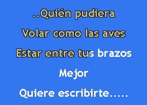 ..Qui63n pudiera
Volar como las aves
Estar entre tus brazos
Mejor

Quiere escribirte .....