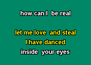 how can I be real

let me love and steal
l have danced

inside your eyes
