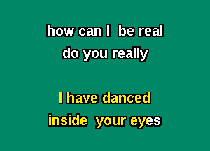 how can I be real
do you really

I have danced

inside your eyes