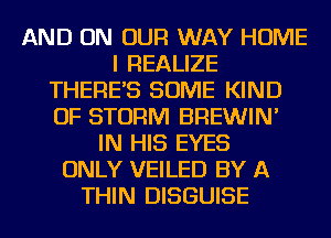 AND ON OUR WAY HOME
I REALIZE
THERE'S SOME KIND
OF STORM BREWIN'
IN HIS EYES
ONLY VEILED BY A
THIN DISGUISE