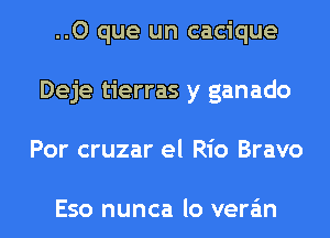 ..O que un cacique
Deje tierras y ganado
Por cruzar el Rio Bravo

Eso nunca lo vera'm