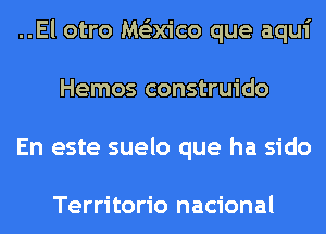 ..El otro Ms'zm'co que aqui
Hemos construido
En este suelo que ha sido

Territorio nacional