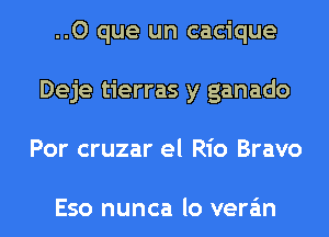 ..O que un cacique
Deje tierras y ganado
Por cruzar el Rio Bravo

Eso nunca lo vera'm