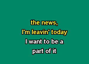 the news,

I'm leavin' today

I want to be a
part of it