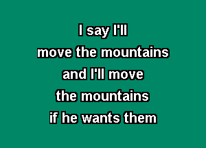 I say I'll

move the mountains
and I'll move
the mountains
if he wants them