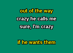 out of the way

crazy he calls me

sure, I'm crazy

if he wants them