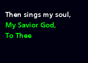 Then sings my soul,
My Savior God,

To Th ee