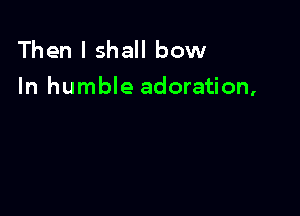 Then I shall bow
In humble adoration,