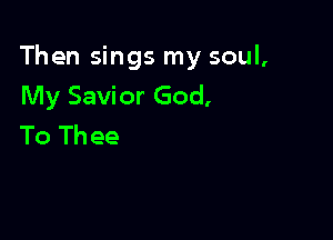 Then sings my soul,
My Savior God,

To Th ee