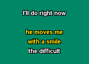 I'll do right now

he moves me
with a smile
the difficult
