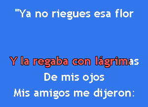 Ya no riegues esa flor

Y la regaba con lagrimas
De mis ojos

Mis amigos me dijeronz l