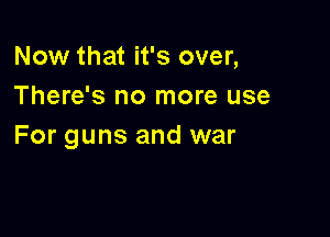 Now that it's over,
There's no more use

For guns and war