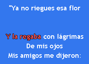 Ya no riegues esa flor

Y la regaba con lagrimas
De mis ojos

Mis amigos me dijeronz l