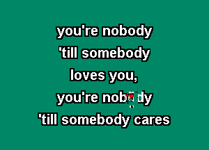 you're nobody

'till somebody
loves you,

you're nobff dy

'till somebody cares