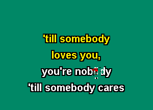 'till somebody
loves you,
you're nobff dy

'till somebody cares