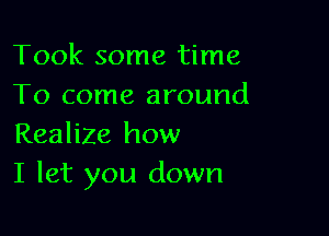 Took some time
To come around

Realize how
I let you down