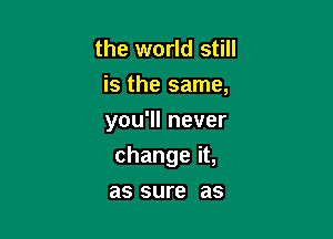 the world still
Bthesame,
you1lnever

changeiL

as sure as