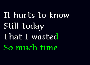 It hurts to know
Still today

That I wasted
So much time