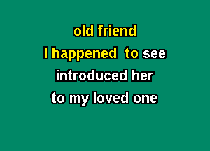 old friend
Ihappened to see

introduced her
to my loved one