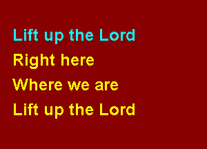 Lift up the Lord
Right here

Where we are
Lift up the Lord