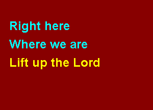 Right here
Where we are

Lift up the Lord