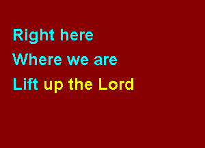 Right here
Where we are

Lift up the Lord