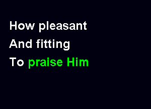 How pleasant
And fitting

To praise Him