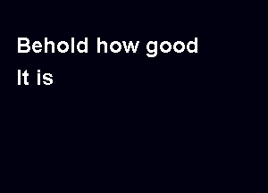 Behold how good
It is