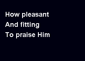 How pleasant
And fitting

To praise Him