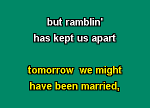 but ramblin'
has kept us apart

tomorrow we might

have been married,