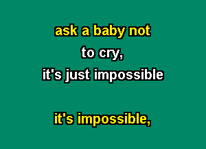ask a baby not
to cry,

it's just impossible

it's impossible,