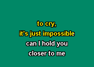 to cry,

it's just impossible
can I hold you

closer to me